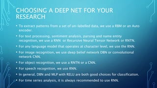 CHOOSING A DEEP NET FOR YOUR
RESEARCH
• To extract patterns from a set of un-labelled data, we use a RBM or an Auto
encoder.
• For text processing, sentiment analysis, parsing and name entity
recognition, we use a RNN or Recursive Neural Tensor Network or RNTN.
• For any language model that operates at character level, we use the RNN.
• For image recognition, we use deep belief network DBN or convolutional
network CNN.
• For object recognition, we use a RNTN or a CNN.
• For speech recognition, we use RNN.
• In general, DBN and MLP with RELU are both good choices for classification.
• For time series analysis, it is always recommended to use RNN.
 