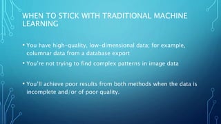 WHEN TO STICK WITH TRADITIONAL MACHINE
LEARNING
• You have high-quality, low-dimensional data; for example,
columnar data from a database export
• You’re not trying to find complex patterns in image data
• You’ll achieve poor results from both methods when the data is
incomplete and/or of poor quality.
 
