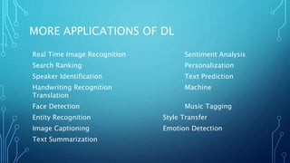 MORE APPLICATIONS OF DL
Real Time Image Recognition Sentiment Analysis
Search Ranking Personalization
Speaker Identification Text Prediction
Handwriting Recognition Machine
Translation
Face Detection Music Tagging
Entity Recognition Style Transfer
Image Captioning Emotion Detection
Text Summarization
 
