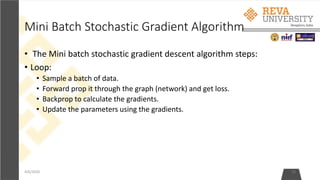 Mini Batch Stochastic Gradient Algorithm
• The Mini batch stochastic gradient descent algorithm steps:
• Loop:
• Sample a batch of data.
• Forward prop it through the graph (network) and get loss.
• Backprop to calculate the gradients.
• Update the parameters using the gradients.
4/6/2020 10
 