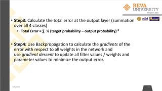 • Step3: Calculate the total error at the output layer (summation
over all 4 classes)
• Total Error = ∑ ½ (target probability – output probability) ²
• Step4: Use Backpropagation to calculate the gradients of the
error with respect to all weights in the network and
use gradient descent to update all filter values / weights and
parameter values to minimize the output error.
4/6/2020 12
 