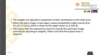 • The weights are adjusted in proportion to their contribution to the total error.
• When the same image is input again, output probabilities might now be [0.6,
0.1, 0.1, 0.1,0.1], which is closer to the target vector [1, 0, 0,0, 0].
• This means that the network has learnt to classify this particular image
correctly by adjusting its weights / filters such that the output error is
reduced.
4/6/2020 13
 