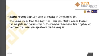 • Step5: Repeat steps 2-4 with all images in the training set.
• The above steps train the ConvNet – this essentially means that all
the weights and parameters of the ConvNet have now been optimized
to correctly classify images from the training set.
4/6/2020 14
 