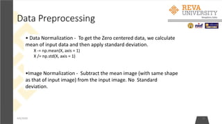 Data Preprocessing
4/6/2020 15
• Data Normalization - To get the Zero centered data, we calculate
mean of input data and then apply standard deviation.
X -= np.mean(X, axis = 1)
X /= np.std(X, axis = 1)
•Image Normalization - Subtract the mean image (with same shape
as that of input image) from the input image. No Standard
deviation.
 