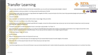 Transfer Learning
• If you are using a specific NN architecture that has been trained before, you can use this pre-trained parameters/weights instead of
• random initialization to solve your problem. It can help you boost the performance of the NN.
• The pre-trained models might have trained on a large datasets like ImageNet, Ms COCO, or pascal and took a lot of time to learn those parameters/weights with optimized hyper-
parameters. This can save you a lot of time.
• Lets see an example:
• Lets say you have a cat classification problem which contains 3 classes Tigger, Misty and neither.
• You don't have much a lot of data to train a NN on these images.
• Andrew recommends to go online and download a good NN with its weights, remove the softmax activation layer and put your own one and make the network learn only the new layer
while other layer weights are fixed/frozen.
• Frameworks have options to make the parameters frozen in some layers using trainable = 0 or freeze = 0
• One of the tricks that can speed up your training, is to run the pre-trained NN without final softmax layer and get an intermediate representation of your images and save them to disk.
And then use these representation to a shallow NN network. This can save you the time needed to run an image through all the layers.
• Its like converting your images into vectors.
• Another example:
• What if in the last example you have a lot of pictures for your cats.
• One thing you can do is to freeze few layers from the beginning of the pre-trained network and learn the other weights in the network.
• Some other idea is to throw away the layers that aren't frozen and put your own layers there.
• Another example:
• If you have enough data, you can fine tune all the layers in your pre-trained network but don't random initialize the parameters, leave the learned parameters as it is and learn from there.
4/6/2020 17
 