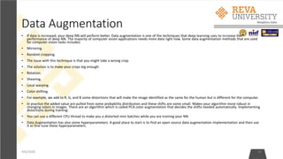 Data Augmentation
• If data is increased, your deep NN will perform better. Data augmentation is one of the techniques that deep learning uses to increase the
performance of deep NN. The majority of computer vision applications needs more data right now. Some data augmentation methods that are used
for computer vision tasks includes:
• Mirroring.
• Random cropping.
• The issue with this technique is that you might take a wrong crop.
• The solution is to make your crops big enough.
• Rotation.
• Shearing.
• Local warping.
• Color shifting.
• For example, we add to R, G, and B some distortions that will make the image identified as the same for the human but is different for the computer.
• In practice the added value are pulled from some probability distribution and these shifts are some small. Makes your algorithm more robust in
changing colors in images. There are an algorithm which is called PCA color augmentation that decides the shifts needed automatically. Implementing
distortions during training:
• You can use a different CPU thread to make you a distorted mini batches while you are training your NN.
• Data Augmentation has also some hyperparameters. A good place to start is to find an open source data augmentation implementation and then use
it or fine tune these hyperparameters.
4/6/2020 18
 