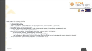 4/6/2020 19
•Baby sitting the learning process
1.Preprocessing of data.
2.Choose the architecture.
3.Make a forward pass and check the loss (Disable regularization). Check if the loss is reasonable.
4.Add regularization, the loss should go up!
5.Disable the regularization again and take a small number of data and try to train the loss and reach zero loss.
•You should overfit perfectly for small datasets.
6.Take your full training data, and small regularization then try some value of learning rate.
•If loss is barely changing, then the learning rate is small.
•If you got NAN then your NN exploded and your learning rate is high.
•Get your learning rate range by trying the min value (That can change) and the max value that doesn't explode the network.
7.Do Hyperparameters optimization to get the best hyperparameters values.
•
 
