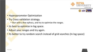 • Hyperparameter Optimization
• Try Cross validation strategy.
• Run with a few ephocs, and try to optimize the ranges.
• Its best to optimize in log space.
• Adjust your ranges and try again.
• Its better to try random search instead of grid searches (In log space)
4/6/2020 20
 