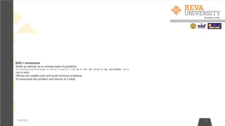 4/6/2020 22
SGD + momentum:
•Build up velocity as a running mean of gradients:
•# Computing weighted average. rho best is in range [0.9 - 0.99] V[t+1] = rho * v[t] + dx x[t+1] = x[t] - learningRate * V[t+1]
•V[0] is zero.
•Solves the saddle point and local minimum problems.
•It overshoots the problem and returns to it back.
 