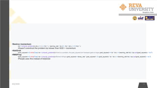 4/6/2020 23
•Nestrov momentum:
•dx = compute_gradient(x) old_v = v v = rho * v - learning_rate * dx x+= -rho * old_v + (1+rho) * v
•Doesn't overshoot the problem but slower than SGD + momentum
•AdaGrad
•grad_squared = 0 while(True): dx = compute_gradient(x) # here is a problem, the grad_squared isn't decayed (gets so large) grad_squared += dx * dx x -= (learning_rate*dx) / (np.sqrt(grad_squared) + 1e-7)
•RMSProp
•grad_squared = 0 while(True): dx = compute_gradient(x) #Solved ADAgra grad_squared = decay_rate * grad_squared + (1-grad_squared) * dx * dx x -= (learning_rate*dx) / (np.sqrt(grad_squared) + 1e-7)
•People uses this instead of AdaGrad
 