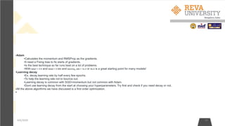 4/6/2020 24
•Adam
•Calculates the momentum and RMSProp as the gradients.
•It need a Fixing bias to fix starts of gradients.
•Is the best technique so far runs best on a lot of problems.
•With beta1 = 0.9 and beta2 = 0.999 and learning_rate = 1e-3 or 5e-4 is a great starting point for many models!
•Learning decay
•Ex. decay learning rate by half every few epochs.
•To help the learning rate not to bounce out.
•Learning decay is common with SGD+momentum but not common with Adam.
•Dont use learning decay from the start at choosing your hyperparameters. Try first and check if you need decay or not.
•All the above algorithms we have discussed is a first order optimization.
•
 