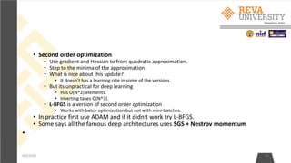 • Second order optimization
• Use gradient and Hessian to from quadratic approximation.
• Step to the minima of the approximation.
• What is nice about this update?
• It doesn't has a learning rate in some of the versions.
• But its unpractical for deep learning
• Has O(N^2) elements.
• Inverting takes O(N^3).
• L-BFGS is a version of second order optimization
• Works with batch optimization but not with mini-batches.
• In practice first use ADAM and if it didn't work try L-BFGS.
• Some says all the famous deep architectures uses SGS + Nestrov momentum
•
4/6/2020 25
 