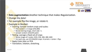 • Data augmentation:Another technique that makes Regularization.
• Change the data!
• For example flip the image, or rotate it.
• Example in ResNet:
• Training: Sample random crops and scales:
• Pick random L in range [256,480]
• Resize training image, short side = L
• Sample random 224x244 patch.
• Testing: average a fixed set of crops
• Resize image at 5 scales: {224, 256, 384, 480, 640}
• For each size, use 10 224x224 crops: 4 corners + center + flips
• Apply Color jitter or PCA
• Translation, rotation, stretching.
4/6/2020 27
 