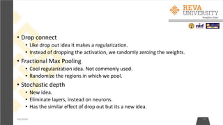 • Drop connect
• Like drop out idea it makes a regularization.
• Instead of dropping the activation, we randomly zeroing the weights.
• Fractional Max Pooling
• Cool regularization idea. Not commonly used.
• Randomize the regions in which we pool.
• Stochastic depth
• New idea.
• Eliminate layers, instead on neurons.
• Has the similar effect of drop out but its a new idea.
4/6/2020 28
 