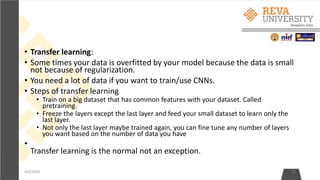 • Transfer learning:
• Some times your data is overfitted by your model because the data is small
not because of regularization.
• You need a lot of data if you want to train/use CNNs.
• Steps of transfer learning
• Train on a big dataset that has common features with your dataset. Called
pretraining.
• Freeze the layers except the last layer and feed your small dataset to learn only the
last layer.
• Not only the last layer maybe trained again, you can fine tune any number of layers
you want based on the number of data you have
•
Transfer learning is the normal not an exception.
4/6/2020 29
 