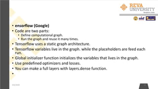 • ensorflow (Google)
• Code are two parts:
• Define computational graph.
• Run the graph and reuse it many times.
• Tensorflow uses a static graph architecture.
• Tensorflow variables live in the graph. while the placeholders are feed each
run.
• Global initializer function initializes the variables that lives in the graph.
• Use predefined optimizers and losses.
• You can make a full layers with layers.dense function.
•
4/6/2020 31
 