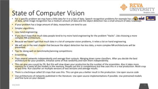 State of Computer Vision
• For a specific problem we may have a little data for it or a lots of data. Speech recognition problems for example has a big amount
of data, while image recognition has a medium amount of data and the object detection has a small amount of data nowadays.
• If your problem has a large amount of data, researchers are tend to use:
• Simpler algorithms.
• Less hand engineering.
• If you don't have that much data people tend to try more hand engineering for the problem "Hacks". Like choosing a more
complex NN architecture.
• Because we haven't got that much data in a lot of computer vision problems, it relies a lot on hand engineering.
• We will see in the next chapter that because the object detection has less data, a more complex NN architectures will be
presented.
• Tips for doing well on benchmarks/winning competitions:
• Ensembling.
• Train several networks independently and average their outputs. Merging down some classifiers. After you decide the best
architecture for your problem, initialize some of that randomly and train them independently.
• This can give you a push by 2% But this will slow down your production by the number of the ensembles. Also it takes more
memory as it saves all the models in the memory. People use this in competitions but few uses this in a real production. Multi-crop
at test time. Run classifier on multiple versions of test versions and average results.
• There is a technique called 10 crops that uses this. This can give you a better result in the production. Use open source code
• Use architectures of networks published in the literature. Use open source implementations if possible. Use pretrained models
and fine-tune on your dataset.
4/6/2020 32
 