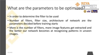 What are the parameters to be optimized?
4/6/2020 33
• In order to determine the filter to be used
• Number of filters, filter size, architecture of network are the
parameters decided before training starts
• More is the number of filters, more image features get extracted and
the better our network becomes at recognizing patterns in unseen
images.
 