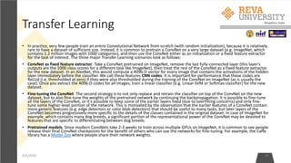 Transfer Learning
• In practice, very few people train an entire Convolutional Network from scratch (with random initialization), because it is relatively
rare to have a dataset of sufficient size. Instead, it is common to pretrain a ConvNet on a very large dataset (e.g. ImageNet, which
contains 1.2 million images with 1000 categories), and then use the ConvNet either as an initialization or a fixed feature extractor
for the task of interest. The three major Transfer Learning scenarios look as follows:
• ConvNet as fixed feature extractor. Take a ConvNet pretrained on ImageNet, remove the last fully-connected layer (this layer's
outputs are the 1000 class scores for a different task like ImageNet), then treat the rest of the ConvNet as a fixed feature extractor
for the new dataset. In an AlexNet, this would compute a 4096-D vector for every image that contains the activations of the hidden
layer immediately before the classifier. We call these features CNN codes. It is important for performance that these codes are
ReLUd (i.e. thresholded at zero) if they were also thresholded during the training of the ConvNet on ImageNet (as is usually the
case). Once you extract the 4096-D codes for all images, train a linear classifier (e.g. Linear SVM or Softmax classifier) for the new
dataset.
• Fine-tuning the ConvNet. The second strategy is to not only replace and retrain the classifier on top of the ConvNet on the new
dataset, but to also fine-tune the weights of the pretrained network by continuing the backpropagation. It is possible to fine-tune
all the layers of the ConvNet, or it's possible to keep some of the earlier layers fixed (due to overfitting concerns) and only fine-
tune some higher-level portion of the network. This is motivated by the observation that the earlier features of a ConvNet contain
more generic features (e.g. edge detectors or color blob detectors) that should be useful to many tasks, but later layers of the
ConvNet becomes progressively more specific to the details of the classes contained in the original dataset. In case of ImageNet for
example, which contains many dog breeds, a significant portion of the representational power of the ConvNet may be devoted to
features that are specific to differentiating between dog breeds.
• Pretrained models. Since modern ConvNets take 2-3 weeks to train across multiple GPUs on ImageNet, it is common to see people
release their final ConvNet checkpoints for the benefit of others who can use the networks for fine-tuning. For example, the Caffe
library has a Model Zoo where people share their network weights.
4/6/2020 34
 