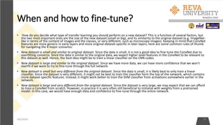 When and how to fine-tune?
• How do you decide what type of transfer learning you should perform on a new dataset? This is a function of several factors, but
the two most important ones are the size of the new dataset (small or big), and its similarity to the original dataset (e.g. ImageNet-
like in terms of the content of images and the classes, or very different, such as microscope images). Keeping in mind that ConvNet
features are more generic in early layers and more original-dataset-specific in later layers, here are some common rules of thumb
for navigating the 4 major scenarios:
• New dataset is small and similar to original dataset. Since the data is small, it is not a good idea to fine-tune the ConvNet due to
overfitting concerns. Since the data is similar to the original data, we expect higher-level features in the ConvNet to be relevant to
this dataset as well. Hence, the best idea might be to train a linear classifier on the CNN codes.
• New dataset is large and similar to the original dataset. Since we have more data, we can have more confidence that we won't
overfit if we were to try to fine-tune through the full network.
• New dataset is small but very different from the original dataset. Since the data is small, it is likely best to only train a linear
classifier. Since the dataset is very different, it might not be best to train the classifier form the top of the network, which contains
more dataset-specific features. Instead, it might work better to train the SVM classifier from activations somewhere earlier in the
network.
• New dataset is large and very different from the original dataset. Since the dataset is very large, we may expect that we can afford
to train a ConvNet from scratch. However, in practice it is very often still beneficial to initialize with weights from a pretrained
model. In this case, we would have enough data and confidence to fine-tune through the entire network.
4/6/2020 38
 