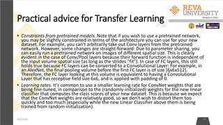 Practical advice for Transfer Learning
4/6/2020 39
• Constraints from pretrained models. Note that if you wish to use a pretrained network,
you may be slightly constrained in terms of the architecture you can use for your new
dataset. For example, you can't arbitrarily take out Conv layers from the pretrained
network. However, some changes are straight-forward: Due to parameter sharing, you
can easily run a pretrained network on images of different spatial size. This is clearly
evident in the case of Conv/Pool layers because their forward function is independent of
the input volume spatial size (as long as the strides "fit"). In case of FC layers, this still
holds true because FC layers can be converted to a Convolutional Layer: For example, in
an AlexNet, the final pooling volume before the first FC layer is of size [6x6x512].
Therefore, the FC layer looking at this volume is equivalent to having a Convolutional
Layer that has receptive field size 6x6, and is applied with padding of 0.
• Learning rates. It's common to use a smaller learning rate for ConvNet weights that are
being fine-tuned, in comparison to the (randomly-initialized) weights for the new linear
classifier that computes the class scores of your new dataset. This is because we expect
that the ConvNet weights are relatively good, so we don't wish to distort them too
quickly and too much (especially while the new Linear Classifier above them is being
trained from random initialization).
 