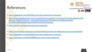 References
• https://ujjwalkarn.me/2016/08/11/intuitive-explanation-convnets/
• https://towardsdatascience.com/a-comprehensive-guide-to-convolutional-neural-networks-the-
eli5-way-3bd2b1164a53 #:~:text=A%20 Convolutional%20Neural %20Network%20
(ConvNet,differentiate%20one%20from%20the%20other.
• https://cs231n.github.io/convolutional-networks/
• https://machinelearningmastery.com/convolutional-layers-for-deep-learning-neural-networks/
• https://ujjwalkarn.me/2016/08/11/intuitive-explanation-convnets/
• https://ujjwalkarn.me/2016/08/09/quick-intro-neural-networks/
4/6/2020 45
 