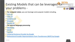 Existing Models that can be leveraged for
your problems -
• For computer vision, you can leverage some popular models including,
• VGG-16
• VGG-19
• Inception V3
• XCeption
• ResNet-50
• For natural language processing
• Word2Vec
• GloVe
• FastText
• Universal Sentence Encoder by Google
• Bidirectional Encoder Representations from Transformers (BERT) by Google
4/6/2020 46
 