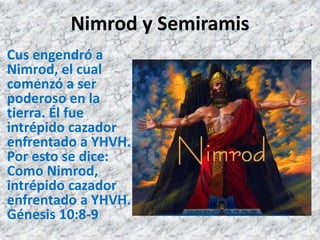 Nimrod y Semiramis
Cus engendró a
Nimrod, el cual
comenzó a ser
poderoso en la
tierra. Él fue
intrépido cazador
enfrentado a YHVH.
Por esto se dice:
Como Nimrod,
intrépido cazador
enfrentado a YHVH.
Génesis 10:8-9
 