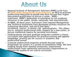  National Institute of Management Solutions (NIMS) is the Face
of DMSP (Delhi Management Study Program), an NGO to promote
professional education to people who have missed their higher
educational qualification to pursue a career. NIMS—
represents DMSP’s dedication to extending its rich academic
resources to the public, locally, nationally, and internationally.
 At NIMS, all these years, Instructors from reputed Management
and Technical Institutions have developed primary resources for
continuing education, and you’ll find open –
enrollment classes in almost 100 specializations. This allows
you to enhance professional skills, prepare for a new career, or
pursue intellectual inquiry for personal enrichment.
 Undergraduate and post graduate programs combine a classic
curriculum with opportunities for practical training and applied
knowledge, priming you for success in academic and
professional arenas.
 Graduate professional programs provide focused study in
preparation for careers in a variety of competitive fields. We have
Leading faculty from reputed universities, experienced
professionals from community and business organizations to
enhance the quality of our course curriculum.
 