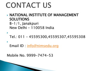  NATIONAL INSTITUTE OF MANAGEMENT
SOLUTIONS
B-1/1, Janakpuri
New Delhi – 110058 India

Tel.: 011 – 45595300,45595307,45595308

Email ID : info@nimsedu.org
Mobile No. 9999-7474-53
 