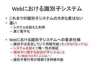 Webにおける識別子システム
• これまでの識別子システムの大きな差はない
• 違い
– システムを超えた利用
– 真に電子化
• Webにおける識別子システムへの要求仕様
– 識別子は安定していて持続可能 (モノがなくなっても)
– システムを超えて唯一性の保証
– 識別子に関する記述が手に入ること
• モノ経由では手に入らない！
– 識別子発行者が信頼でき持続可能
 