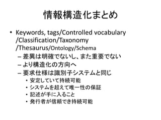 情報構造化まとめ
• Keywords, tags/Controlled vocabulary
/Classification/Taxonomy
/Thesaurus/Ontology/Schema
– 差異は明確でないし、また重要でない
– より構造化の方向へ
– 要求仕様は識別子システムと同じ
• 安定していて持続可能
• システムを超えて唯一性の保証
• 記述が手に入ること
• 発行者が信頼でき持続可能
 