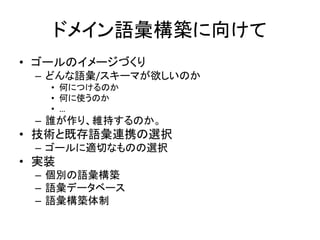 ドメイン語彙構築に向けて
• ゴールのイメージづくり
– どんな語彙/スキーマが欲しいのか
• 何につけるのか
• 何に使うのか
• …
– 誰が作り、維持するのか。
• 技術と既存語彙連携の選択
– ゴールに適切なものの選択
• 実装
– 個別の語彙構築
– 語彙データベース
– 語彙構築体制
 