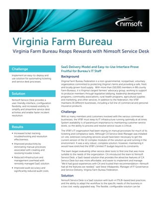 Virginia Farm Bureau
Virginia Farm Bureau Reaps Rewards with Nimsoft Service Desk


                                          SaaS Delivery Model and Easy-to-Use Interface Prove
Challenge
                                          Fruitful for Bureau’s IT Staff
Implement an easy-to-deploy and
                                          Background
use solution for automating ticketing
and service desk processes.               Virginia Farm Bureau Federation is a non-governmental, nonpartisan, voluntary
                                          organization committed to protecting Virginia’s farms and providing a safe, fresh
                                          and locally grown food supply. With more than 150,000 members in 88 county
                                          Farm Bureaus, it is Virginia’s largest farmers’ advocacy group, working to support
Solution                                  its producer members through legislative lobbying, leadership development
                                          programs, commodity associations, rural health programs, agricultural supplies
Nimsoft Service Desk provides a           and marketing, and other services. In addition to the federation, the VFBF
user-friendly interface, conﬁguration     maintains 16 different businesses, including a full line of commercial and personal
ﬂexibility, and increased visibility to   insurance products.
simplify and streamline service desk
activities and enable faster incident     Challenge
resolution.                               With so many members and customers involved with the various commercial
                                          businesses, the VFBF must keep its IT infrastructure running optimally at all times.
                                          System availability is of paramount importance to maintaining customer service
                                          levels, so the ability to process and resolve service issues is critical.
Results
                                          The VFBF’s IT organization had been relying on manual processes for much of its
∞ Increased ticket tracking,              ticketing and compliance tasks. Although CA Service Desk Manager was installed
  troubleshooting and resolution          on-site, extensive consulting services would have been necessary to get the
  effectiveness.                          current version of the 12 complex modules of the solution up and running in the
∞ Improved productivity by                environment. It was a very robust, complete solution; however, maintaining it
  eliminating manual processes            would have stretched the VFBF’s limited IT budget beyond its constraints.
  associated with creating and
                                          The team began evaluating other service desk tools to ﬁnd one that was more
  resolving trouble tickets.
                                          suitable to the needs of the organization. CA introduced the team to Nimsoft
∞ Reduced infrastructure and              Service Desk, a SaaS-based solution that provides the attractive features of CA
  management overhead with                Service Desk but was more affordable, and easier to implement and manage.
  remotely managed SaaS solution.         “We’d had good experiences with CA and trusted their recommendation—Nimsoft
∞ Improved audit accuracy and             had all the features we needed,” said Steve Villalpando, Manager of IT Governance
  signiﬁcantly reduced audit costs.       and Service Delivery, Virginia Farm Bureau Federation.

                                          Solution
                                          Nimsoft Service Desk is a SaaS solution with built-in ITIL®-based best practices
                                          and the ability to adapt the workﬂow to the speciﬁc needs of the business in
                                          a low cost, easily upgraded way. The ﬂexible, conﬁgurable solution can be
 
