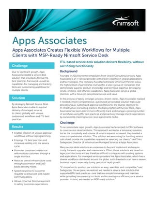 Apps Associates
Apps Associates Creates Flexible Workﬂows for Multiple
Clients with MSP-Ready Nimsoft Service Desk
                                          ITIL-based service desk solution delivers ﬂexibility, without
Challenge                                 sacriﬁcing functionality
Due to signiﬁcant growth, Apps            Background
Associates needed a service desk          Founded in 2002 by former employees from Oracle Consulting Services, Apps
solution that provided a formal ITIL      Associates is an IT service provider with proven expertise in Oracle applications
best practices framework, as well as      and technologies. The company has attained Oracle’s Premium Partner status,
capabilities for managing and tracking    the highest level of partnership reserved for a select group of companies that
SLAs and customizing workﬂows for         demonstrate superior product knowledge and technical expertise. Leveraging
multiple clients.                         onsite, onshore, and offshore capabilities, Apps Associates serves a global
                                          clientele, with a focus on exceptional service and value.
Solution                                  In the process of taking on larger, process-driven clients, Apps Associates realized
                                          it needed a more comprehensive, automated service desk solution that could
By deploying Nimsoft Service Desk,        provide unique, customized approval workﬂows for the diverse clients of its
Apps Associates is able to support        IT infrastructure consulting practice. By deploying Nimsoft Service Desk, Apps
delivery of managed services              Associates has been able to more efficiently track and manage a growing number
to clients globally with unique,          of workﬂows using ITIL best practices and proactively manage client expectations
customized workﬂows and ITIL best         by consistently meeting service-level agreements (SLAs).
practices.
                                          Challenge
Results                                   To accommodate rapid growth, Apps Associates had extended its CRM software
                                          to cover service desk functions. This approach worked as a temporary solution,
∞ Enables creation of unique approval     but as the complexity and volume of service requests increased, they needed a
  workﬂows without reprogramming.         more comprehensive solution. “The solution we were using for handling service
∞ Employs ITIL best practices and         calls didn’t provide the capabilities required for servicing our clients,” said Thiru
  increases visibility into the service   Sadagopan, Director of Infrastructure Managed Services at Apps Associates.
  cycle.                                  Many service desk solutions are expensive to buy and implement and require
∞ Promotes consistent interaction         costly, frequent upgrades and maintenance. Often, those solutions are based on
  with multiple customers through a       legacy architectures and are therefore difficult to integrate with existing systems
  single interface.                       and applications. For managed service providers like Apps Associates, which has a
                                          diverse workforce distributed around the globe, such drawbacks can have a severe
∞ Reduces overall infrastructure costs
                                          business impact, especially during periods of rapid growth.
  through automation and SaaS-
  based delivery model.                   “It’s important to position our solutions as easy, seamless, and compatible,” said
∞ Speeds response to customer             Sadagopan. “As we grew, we realized we needed a service desk solution that
  requests via email and web-based        supported ITIL best practices—one that was simple to manage and maintain
  communications.                         while providing transparency to clients and increasing our efficiency as a service
                                          provider. In short, we needed an MSP-ready solution.”
∞ Allows proactive SLA management
  to satisfy customer expectations.
 