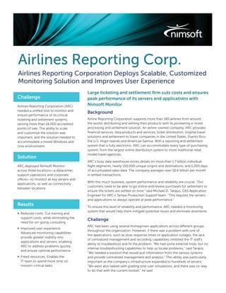 Airlines Reporting Corp.
Airlines Reporting Corporation Deploys Scalable, Customized
Monitoring Solution and Improves User Experience
                                         Large ticketing and settlement ﬁrm cuts costs and ensures
Challenge                                peak performance of its servers and applications with
Airlines Reporting Corporation (ARC)     Nimsoft Monitor
needed a uniﬁed tool to monitor and
                                         Background
ensure performance of its critical
ticketing and settlement systems,        Airline Reporting Corporation supports more than 180 airlines from around
serving more than 18,000 accredited      the world, distributing and settling their products with its pioneering e-ticket
points of sale. The ability to scale     processing and settlement solution. An airline-owned company, ARC provides
and customize the solution was           ﬁnancial services, data products and services, ticket distribution, original travel
important, and the solution needed to    solutions and settlement to travel companies in the United States, Puerto Rico,
accommodate a mixed Windows and          the U.S. Virgin Islands and American Samoa. With a reporting and settlement
Unix environment.                        system that is fully electronic, ARC can accommodate every type of purchasing
                                         system, from the largest online distribution system to more traditional retail
                                         model travel agencies.
Solution
                                         ARC’s busy data warehouse stores details on more than 1.7 billion individual
ARC deployed Nimsoft Monitor             ﬂight segments, nearly 150,000 unique origins and destinations, and 1,200 days
across three locations—a datacenter,     of accumulated sales data. The company averages over $6.6 billion per month
support operations and corporate         in settled transactions.
offices—to monitor all key servers and
                                         With this much business, system performance and reliability are crucial. “Our
applications, as well as connectivity
                                         customers need to be able to go online and review purchases for settlement to
between locations.
                                         ensure the tickets are settled on time,” said Michael D. Tarajos, CAS Application
                                         Engineer for ARC’s Tampa Production Support team. “This requires the servers
                                         and applications to always operate at peak performance.”
Results                                  To ensure this level of reliability and performance, ARC needed a monitoring
                                         system that would help them mitigate potential issues and eliminate downtime.
∞ Reduced costs: Cut training and
  support costs, while eliminating the
                                         Challenge
  need for on-going consulting
                                         ARC had been using several homegrown applications across different groups
∞ Improved user experience:
                                         throughout the organization. However, if there was a problem with one of
  Advanced monitoring capabilities
                                         the applications, such as slow response times or application outages, the lack
  provide greater visibility into
                                         of centralized management and recording capabilities inhibited the IT staff’s
  applications and servers, enabling
                                         ability to troubleshoot and ﬁx the problem. “We had some external tools, but no
  ARC to address problems quickly
                                         internal troubleshooting capabilities to help us locate problems,” said Tarajos.
  and ensure optimal performance
                                         “We needed a solution that would pull information from the various systems
∞ Freed resources: Enables the           and provide centralized management and analysis.” This ability was particularly
  IT team to spend more time on          important as the company’s infrastructure expanded to hundreds of servers.
  mission-critical tasks                 “We were also tasked with grading end-user simulations, and there was no way
                                         to do that with the current toolset,” he said.
 