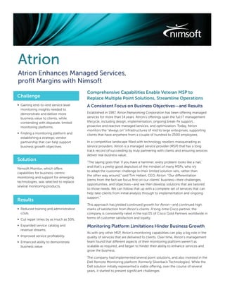 Atrion
Atrion Enhances Managed Services,
proﬁt Margins with Nimsoft
                                        Comprehensive Capabilities Enable Veteran MSP to
Challenge                               Replace Multiple Point Solutions, Streamline Operations
∞ Gaining end-to-end service level      A Consistent Focus on Business Objectives—and Results
  monitoring insights needed to
  demonstrate and deliver more          Established in 1987, Atrion Networking Corporation has been offering managed
  business value to clients, while      services for more than 14 years. Atrion’s offerings span the full IT management
  contending with disparate, limited    lifecycle, including design, implementation, ongoing break-ﬁx support,
  monitoring platforms.                 proactive and reactive managed services, and optimization. Today, Atrion
                                        monitors the “always on” infrastructures of mid to large enterprises, supporting
∞ Finding a monitoring platform and     clients that have anywhere from a couple of hundred to 2500 employees.
  establishing a strategic vendor
  partnership that can help support     In a competitive landscape ﬁlled with technology resellers masquerading as
  business growth objectives.           service providers, Atrion is a managed service provider (MSP) that has a long
                                        track record of succeeding by truly partnering with clients and ensuring services
                                        deliver real business value.
Solution                                “The saying goes that ‘if you have a hammer, every problem looks like a nail,’
                                        and that’s a pretty good depiction of the mindset of many MSPs, who try
Nimsoft Monitor, which offers
                                        to adapt the customer challenge to their limited solution sets, rather than
capabilities for business-centric
                                        the other way around,” said Tim Hebert, CEO, Atrion. “Our differentiation
monitoring and support for emerging
                                        stems from the fact we focus ﬁrst on our clients’ business—their challenges,
technologies, was selected to replace
                                        opportunities, and objectives—and we then develop solutions that are tailored
several monitoring products.
                                        to those needs. We can follow that up with a complete set of services that can
                                        help take clients from initial analysis through to implementation and ongoing
                                        support.”
Results
                                        This approach has yielded continued growth for Atrion—and continued high
∞ Reduced training and administration   marks of satisfaction from Atrion’s clients. A long-time Cisco partner, the
  costs.                                company is consistently rated in the top 1% of Cisco Gold Partners worldwide in
∞ Cut repair times by as much as 50%.   terms of customer satisfaction and loyalty.

∞ Expanded service catalog and          Monitoring Platform Limitations Hinder Business Growth
  revenue streams.
                                        As with any other MSP, Atrion’s monitoring capabilities can play a big role in the
∞ Improved service proﬁtability.        quality of services that are delivered to clients. Over time, Atrion’s management
∞ Enhanced ability to demonstrate       team found that different aspects of their monitoring platform weren’t as
  business value.                       scalable as required, and began to hinder their ability to enhance services and
                                        grow the business.

                                        The company had implemented several point solutions, and also invested in the
                                        Dell Remote Monitoring platform (formerly Silverback Technologies). While the
                                        Dell solution initially represented a viable offering, over the course of several
                                        years, it started to present signiﬁcant challenges:
 