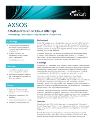 AXSOS
AXSOS Delivers New Cloud Offerings
Nimsoft Helps German Service Provider Boost Service Levels

                                      Background
Challenge
                                      AXSOS AG, headquartered in Stuttgart, Germany, was founded in 2009 and offers
∞ Provide ﬂexible, comprehensive      managed IT services for mid-size companies in Germany, Austria, Switzerland,
  and reliable monitoring services    Benelux and the Middle East region. With more than 140 mid-size customers, the
  in increasingly complex customer    company employs 40 people across regional offices in Stuttgart and Solingen,
  infrastructures                     Germany, and Ramallah, Palestine.

∞ Increase availability and           Customers rely on AXSOS to manage the availability and performance of their
  performance of SaaS-based IT        IT infrastructures and security. In providing these services, AXSOS offers a
  service management                  SaaS-based IT service management platform and it monitors a large number of
                                      infrastructure components, servers and Web and SQL applications.
∞ Meet SLA commitments

                                      Challenge
                                      The solution AXSOS had been using to monitor their customers’ IT infrastructures
Solution
                                      lacked the ﬂexibility to meet the company’s increasingly demanding requirements.
∞ Nimsoft Monitor, SaaS-based         As customers’ IT infrastructures became more complex, AXSOS determined it
  service management solution         required deeper, end-to-end-monitoring of a mix of environments, including
                                      virtualised, cloud and mobile device management systems and services.
∞ Nimsoft WatchMouse to track end
  user experience on customer help    “Comprehensive and reliable monitoring of customers’ cloud-based
  desks and websites                  infrastructures is growing increasingly important, especially for mid-size
                                      companies,” said Frank Müller, CEO of AXSOS. “We needed to have a more ﬂexible,
                                      dynamic and transparent monitoring solution that would help us monitor a
                                      customer’s infrastructure at acceptable costs. We began looking for an advanced
Results                               monitoring solution that offered more features and capabilities—including support
                                      for multi-tenancy and SLA management reporting.”
∞ Enhanced IT monitoring and
  additional revenue-generating       In addition, the chosen solution had to provide integration with other platforms,
  services                            including a SaaS-based service desk management solution AXSOS was already
                                      providing to its customers. “SaaS solutions are becoming more and more popular,
∞ Improved IT performance and         especially for mid-sized enterprises,” stated Müller. “Therefore we had to have
  availability                        comprehensive monitoring capabilities for these services.”
∞ Faster response to customer needs
                                      Solution
∞ Increased customer satisfaction
                                      Towards the end of 2011, the company opted to deploy Nimsoft Monitor and
                                      Nimsoft WatchMouse. “When we saw the products in action, we were impressed
                                      by the comprehensive monitoring capabilities and usability of these solutions,”
                                      said Müller.

                                      Nimsoft Monitor delivers comprehensive visibility into the performance and
                                      availability of business applications across a customer’s IT infrastructure. With
                                      Nimsoft Monitor, users get the visibility needed to proactively monitor and
 