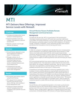 MTI
MTI Delivers New Offerings, Improved
Service Levels with Nimsoft
                                          Nimsoft Monitor Powers Proﬁtable Remote
Challenge                                 Management and Cloud Services
∞ Proﬁtably and reliably deliver tiered   Background
  remote IT monitoring services
                                          Founded over 20 years ago, MTI is a trusted expert in the provisioning of
∞ Support hundreds of users and           information infrastructure solutions. MTI works with more than 1,200 clients
  complex, heterogeneous customer         across EMEA, from global enterprises to local specialist businesses. The company’s
  environments                            120 employees successfully support more than 2,000 installations. MTI delivers
∞ Maintain customer trust through         storage, computing, virtualisation, cloud, networking and data centre solutions
  effective SLA delivery                  and services from its locations in the UK, Germany and France.

                                          Challenge
Solution
                                          In 2010, the company’s management team decided there was a strong business
                                          case for extending its successful MTI Insight business services division, to offer
∞ Nimsoft Monitor deployed to track
                                          clients a new tiered service called MTI Care, which would include remote
  and troubleshoot hundreds of
                                          monitoring, alerting and analysis, as well as options for remote management. With
  clients’ IT infrastructures
                                          these services, MTI helps clients get timely notice when issues occur, and also
∞ Manages a diverse mix of                receive proactive insights for detecting potential issues and minimizing the impact
  applications and technologies—          on users.
  including storage, back up,
  networks, operating systems,            MTI Care promised signiﬁcant new revenue streams for the business, but, also
  servers, virtualized resources and      posed a signiﬁcant risk: if the organization couldn’t meet the strict SLAs clients
  cloud infrastructures                   were offered, the company’s reputation would suffer. After all, clients, including
                                          major blue-chip organisations, would be relying on MTI for the continuous
∞ Comprehensive and easily
                                          availability and performance of their entire IT infrastructures.
  customisable reports facilitate
  service level management                Comprehensive and highly integrated IT monitoring capabilities were a must—
                                          hundreds of clients would be placing the ongoing health and performance of
                                          their IT systems and business critical applications in MTI’s hands. With time to
Results                                   market being of the essence, MTI needed a cost-effective third party solution, one
                                          that could support monitoring of storage, back up, networks, operating systems,
∞ MTI has built new revenue streams
                                          servers, applications, virtualized resources and cloud infrastructures. This solution
  using Nimsoft Monitor
                                          needed to deliver all the advantages of a packaged system, while providing the
∞ MTI reduced time to market for          modularity required to enable effective and easy customisation of client reports.
  new MTI Care and MTI Cloud
  service offerings, while avoiding in-   Solution
  house development costs                 Nimsoft Monitor, with its established reputation in the market, quickly became
∞ Continuous remote monitoring            the preferred choice for MTI. Nimsoft Monitor offered a uniﬁed, holistic and
  and 24/7 availability boost SLA         granular view of the real-time status of clients’ entire IT infrastructures—including
  compliance and customer trust and       networks, servers, storage systems, applications, virtualized resources and cloud
  conﬁdence                               environments. As Richard Flanders, MTI’s Director of Product Marketing explained:
 