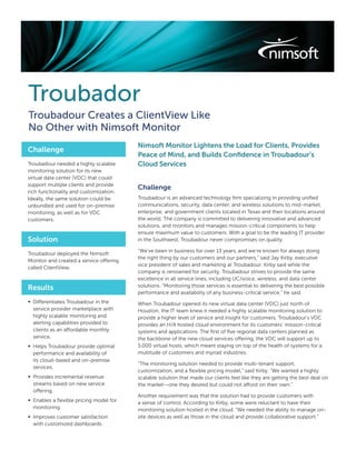 Troubador
Troubadour Creates a ClientView Like
No Other with Nimsoft Monitor
                                         Nimsoft Monitor Lightens the Load for Clients, Provides
Challenge
                                         Peace of Mind, and Builds Conﬁdence in Troubadour’s
Troubadour needed a highly scalable      Cloud Services
monitoring solution for its new
virtual data center (VDC) that could
support multiple clients and provide
                                         Challenge
rich functionality and customization.
Ideally, the same solution could be      Troubadour is an advanced technology ﬁrm specializing in providing uniﬁed
unbundled and used for on-premise        communications, security, data center, and wireless solutions to mid-market,
monitoring, as well as for VDC           enterprise, and government clients located in Texas and their locations around
customers.                               the world. The company is committed to delivering innovative and advanced
                                         solutions, and monitors and manages mission-critical components to help
                                         ensure maximum value to customers. With a goal to be the leading IT provider
Solution                                 in the Southwest, Troubadour never compromises on quality.

                                         “We’ve been in business for over 13 years, and we’re known for always doing
Troubadour deployed the Nimsoft
                                         the right thing by our customers and our partners,” said Jay Kirby, executive
Monitor and created a service offering
                                         vice president of sales and marketing at Troubadour. Kirby said while the
called ClientView.
                                         company is renowned for security, Troubadour strives to provide the same
                                         excellence in all service lines, including UC/voice, wireless, and data center
                                         solutions. “Monitoring those services is essential to delivering the best possible
Results
                                         performance and availability of any business-critical service,” he said.
∞ Differentiates Troubadour in the       When Troubadour opened its new virtual data center (VDC) just north of
  service provider marketplace with      Houston, the IT team knew it needed a highly scalable monitoring solution to
  highly scalable monitoring and         provide a higher level of service and insight for customers. Troubadour’s VDC
  alerting capabilities provided to      provides an H/A hosted cloud environment for its customers’ mission-critical
  clients as an affordable monthly       systems and applications. The ﬁrst of ﬁve regional data centers planned as
  service.                               the backbone of the new cloud services offering, the VDC will support up to
∞ Helps Troubadour provide optimal       5,000 virtual hosts, which meant staying on top of the health of systems for a
  performance and availability of        multitude of customers and myriad industries.
  its cloud-based and on-premise
                                         “The monitoring solution needed to provide multi-tenant support,
  services.
                                         customization, and a ﬂexible pricing model,” said Kirby. “We wanted a highly
∞ Provides incremental revenue           scalable solution that made our clients feel like they are getting the best deal on
  streams based on new service           the market—one they desired but could not afford on their own.”
  offering.
                                         Another requirement was that the solution had to provide customers with
∞ Enables a ﬂexible pricing model for    a sense of control. According to Kirby, some were reluctant to have their
  monitoring.                            monitoring solution hosted in the cloud. “We needed the ability to manage on-
∞ Improves customer satisfaction         site devices as well as those in the cloud and provide collaborative support.”
  with customized dashboards.
 
