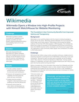 Wikimedia
Wikimedia Opens a Window into High-Proﬁle Projects
with Nimsoft WatchMouse for Website Monitoring
                                         The Foundation’s User Community Beneﬁts from Improved
Challenge                                Uptime and Transparency
Wikimedia Foundation needed              Background
to provide 24/7 availability across
                                         Wikimedia is a non-proﬁt foundation with the mission to bring knowledge to
globally accessible user-built
                                         people all over the world. Wikimedia operates Wikipedia, the most popular wiki
projects, while providing performance
                                         online today, and its sister projects. These projects are accessed by a global
and availability metrics to its user
                                         audience of more than 470 million people, in 282 languages. The company has
community.
                                         grown from a base of volunteers to 90 employees and an active community of
                                         more than 90,000 volunteer editors, developers and infrastructure support staff.
Solution                                 The organization’s loyal community makes regular, free contributions of content
                                         to Wikimedia projects.
Wikimedia deployed Nimsoft
WatchMouse to gather availability        Challenge
data from multiple services across a     With almost half a billion unique visitors, providing continuous, reliable service is
network of over 60 stations in more      extremely important to earning the trust of Wikimedia’s community of users and
than 30 countries, and display the       contributors. “We want to reach as many users as possible, all over the globe,”
information to the public on a free      said CT Woo, Director of Technical Operations at Wikimedia. “Serving a global
status page.                             audience is challenging—we have a very complex infrastructure with many moving
                                         parts that must be up and running at all times.”

Results                                  Millions of people rely on the information they receive from Wikipedia and other
                                         Wikimedia projects. If Wikipedia is down, or slow, research being conducted by
∞ Provides visibility needed to          professionals and students all over the world can come to a halt. Availability is
  enhance the end user experience        also critical to the volunteer community, because access is necessary for making
  for site visitors and contributors.    contributions to content.

∞ Improves site transparency to build    “If the site is down, our
  credibility and foster good will       editors can’t edit, and
                                         no new content can
                                                                        “Historically, we have been using
  within the user community.
                                         be added or updated,”           our own deployed monitoring
∞ Enables proactive problem
  mitigation, reducing downtime and
                                         said Woo. “Moreover,            services to alert us of any issues
                                         our developers can’t            with our services and infrastructure.
  enabling cost and time efficiencies.
                                         access the API services
∞ Improves service levels for            they depend on to
                                                                         With WatchMouse, we now have
  users, editors and developers by       create applications             a more complete solution.”
  increasing access to information.      that enable visitors to
                                                                                                                 —CT Woo
                                         extract information
                                                                                          Director of Technical Operations
                                         from us.”
                                                                                                                Wikimedia
 