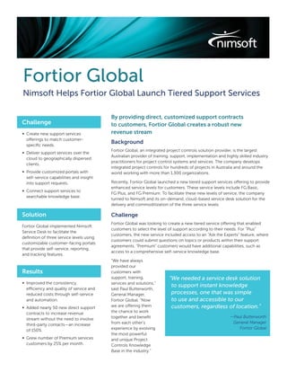 Fortior Global
Nimsoft Helps Fortior Global Launch Tiered Support Services

                                          By providing direct, customized support contracts
Challenge                                 to customers, Fortior Global creates a robust new
∞ Create new support services             revenue stream
  offerings to match customer-
  speciﬁc needs.
                                          Background
                                          Fortior Global, an integrated project controls solution provider, is the largest
∞ Deliver support services over the
                                          Australian provider of training, support, implementation and highly skilled industry
  cloud to geographically dispersed
                                          practitioners for project control systems and services. The company develops
  clients.
                                          integrated project controls for hundreds of projects in Australia and around the
∞ Provide customized portals with         world working with more than 1,300 organizations.
  self-service capabilities and insight
  into support requests.                  Recently, Fortior Global launched a new tiered support services offering to provide
                                          enhanced service levels for customers. These service levels include FG Basic,
∞ Connect support services to
                                          FG Plus, and FG Premium. To facilitate these new levels of service, the company
  searchable knowledge base.
                                          turned to Nimsoft and its on-demand, cloud-based service desk solution for the
                                          delivery and commoditization of the three service levels.

Solution                                  Challenge
                                          Fortior Global was looking to create a new tiered service offering that enabled
Fortior Global implemented Nimsoft
                                          customers to select the level of support according to their needs. For “Plus”
Service Desk to facilitate the
                                          customers, the new service included access to an “Ask the Experts” feature, where
deﬁnition of three service levels using
                                          customers could submit questions on topics or products within their support
customizable customer-facing portals
                                          agreements. “Premium” customers would have additional capabilities, such as
that provide self-service, reporting,
                                          access to a comprehensive self-service knowledge base.
and tracking features.
                                          “We have always
                                          provided our
Results                                   customers with
                                          support, training,             “We needed a service desk solution
∞ Improved the consistency,               services and solutions,”
                                                                          to support instant knowledge
  efficiency and quality of service and   said Paul Butterworth,
  reduced costs through self-service      General Manager,                processes, one that was simple
  and automation.                         Fortior Global. “Now            to use and accessible to our
∞ Added nearly 50 new direct support      we are offering them            customers, regardless of location.”
  contracts to increase revenue           the chance to work
                                          together and beneﬁt                                            —Paul Butterworth
  stream without the need to involve
                                          from each other’s                                               General Manager
  third-party contacts—an increase
                                          experience by evolving                                             Fortior Global
  of 150%.
                                          the most powerful
∞ Grew number of Premium services         and unique Project
  customers by 25% per month.             Controls Knowledge
                                          Base in the industry.”
 