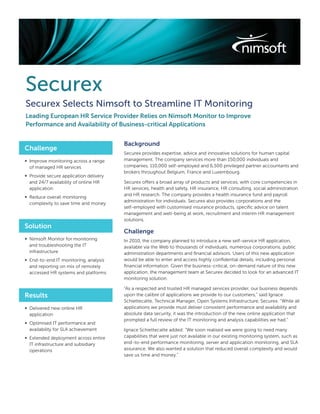 Securex
Securex Selects Nimsoft to Streamline IT Monitoring
Leading European HR Service Provider Relies on Nimsoft Monitor to Improve
Performance and Availability of Business-critical Applications


                                        Background
Challenge
                                        Securex provides expertise, advice and innovative solutions for human capital
∞ Improve monitoring across a range     management. The company services more than 150,000 individuals and
  of managed HR services                companies, 110,000 self-employed and 6,500 privileged partner accountants and
                                        brokers throughout Belgium, France and Luxembourg.
∞ Provide secure application delivery
  and 24/7 availability of online HR    Securex offers a broad array of products and services, with core competencies in
  application                           HR services, health and safety, HR insurance, HR consulting, social administration
                                        and HR research. The company provides a health insurance fund and payroll
∞ Reduce overall monitoring
                                        administration for individuals. Securex also provides corporations and the
  complexity to save time and money
                                        self-employed with customised insurance products, speciﬁc advice on talent
                                        management and well-being at work, recruitment and interim HR management
                                        solutions.
Solution
                                        Challenge
∞ Nimsoft Monitor for monitoring        In 2010, the company planned to introduce a new self-service HR application,
  and troubleshooting the IT            available via the Web to thousands of individuals, numerous corporations, public
  infrastructure                        administration departments and ﬁnancial advisors. Users of this new application
∞ End-to-end IT monitoring, analysis    would be able to enter and access highly conﬁdential details, including personal
  and reporting on mix of remotely      ﬁnancial information. Given the business-critical, on-demand nature of this new
  accessed HR systems and platforms     application, the management team at Securex decided to look for an advanced IT
                                        monitoring solution.

                                        “As a respected and trusted HR managed services provider, our business depends
Results                                 upon the calibre of applications we provide to our customers,” said Ignace
                                        Schiettecatte, Technical Manager, Open Systems Infrastructure, Securex. “While all
∞ Delivered new online HR               applications we provide must deliver consistent performance and availability and
  application                           absolute data security, it was the introduction of the new online application that
                                        prompted a full review of the IT monitoring and analysis capabilities we had.”
∞ Optimised IT performance and
  availability for SLA achievement      Ignace Schiettecatte added: “We soon realised we were going to need many
∞ Extended deployment across entire     capabilities that were just not available in our existing monitoring system, such as
  IT infrastructure and subsidiary      end-to-end performance monitoring, server and application monitoring, and SLA
  operations                            assurance. We also wanted a solution that reduced overall complexity and would
                                        save us time and money.”
 