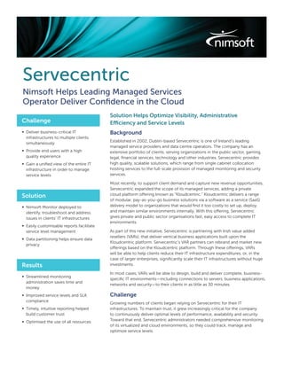 Servecentric
Nimsoft Helps Leading Managed Services
Operator Deliver Conﬁdence in the Cloud
                                           Solution Helps Optimize Visibility, Administrative
Challenge                                  Efficiency and Service Levels
∞ Deliver business-critical IT             Background
  infrastructures to multiple clients
                                           Established in 2002, Dublin-based Servecentric is one of Ireland’s leading
  simultaneously
                                           managed service providers and data centre operators. The company has an
∞ Provide end users with a high            extensive portfolio of clients, serving organizations in the public sector, gaming,
  quality experience                       legal, ﬁnancial services, technology and other industries. Servecentric provides
∞ Gain a uniﬁed view of the entire IT      high quality, scalable solutions, which range from single cabinet collocation
  infrastructure in order to manage        hosting services to the full-scale provision of managed monitoring and security
  service levels                           services.

                                           Most recently, to support client demand and capture new revenue opportunities,
                                           Servecentric expanded the scope of its managed services, adding a private
Solution                                   cloud platform offering known as “Kloudcentric.” Kloudcentric delivers a range
                                           of modular, pay-as-you-go business solutions via a software as a service (SaaS)
∞ Nimsoft Monitor deployed to              delivery model to organizations that would ﬁnd it too costly to set up, deploy,
  identify, troubleshoot and address       and maintain similar environments internally. With this offering, Servecentric
  issues in clients’ IT infrastructures    gives private and public sector organisations fast, easy access to complete IT
                                           environments.
∞ Easily customisable reports facilitate
  service level management                 As part of this new initiative, Servecentric is partnering with Irish value added
                                           resellers (VARs), that deliver vertical business applications built upon the
∞ Data partitioning helps ensure data
                                           Kloudcentric platform. Servecentric’s VAR partners can rebrand and market new
  privacy
                                           offerings based on the Kloudcentric platform. Through these offerings, VARs
                                           will be able to help clients reduce their IT infrastructure expenditures, or, in the
                                           case of larger enterprises, signiﬁcantly scale their IT infrastructures without huge
Results                                    investments.

                                           In most cases, VARs will be able to design, build and deliver complete, business-
∞ Streamlined monitoring
                                           speciﬁc IT environments—including connections to servers, business applications,
  administration saves time and
                                           networks and security—to their clients in as little as 30 minutes.
  money
∞ Improved service levels and SLA          Challenge
  compliance
                                           Growing numbers of clients began relying on Servecentric for their IT
∞ Timely, intuitive reporting helped       infrastructures. To maintain trust, it grew increasingly critical for the company
  build customer trust                     to continuously deliver optimal levels of performance, availability and security.
∞ Optimised the use of all resources       Toward that end, Servecentric administrators needed comprehensive monitoring
                                           of its virtualized and cloud environments, so they could track, manage and
                                           optimize service levels.
 