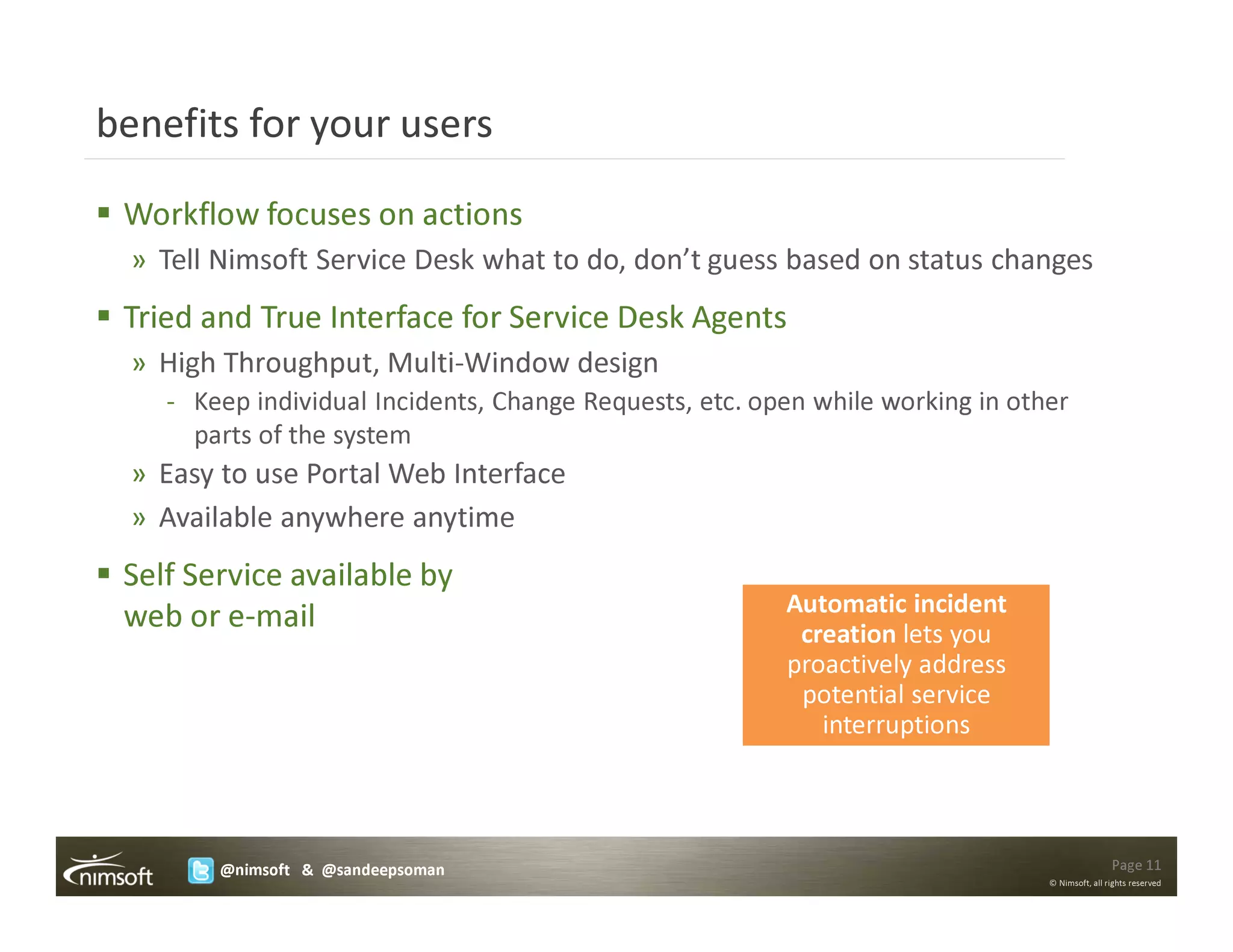 benefits for your users

 Workflow focuses on actions
  » Tell Nimsoft Service Desk what to do, don’t guess based on status changes
 Tried and True Interface for Service Desk Agents
  » High Throughput, Multi-Window design
    - Keep individual Incidents, Change Requests, etc. open while working in other
      parts of the system
  » Easy to use Portal Web Interface
  » Available anywhere anytime
 Self Service available by
                                                         Automatic incident
 web or e-mail                                            creation lets you
                                                         proactively address
                                                          potential service
                                                            interruptions




        @nimsoft & @sandeepsoman                                                                Page 11
                                                                                © Nimsoft, all rights reserved
 