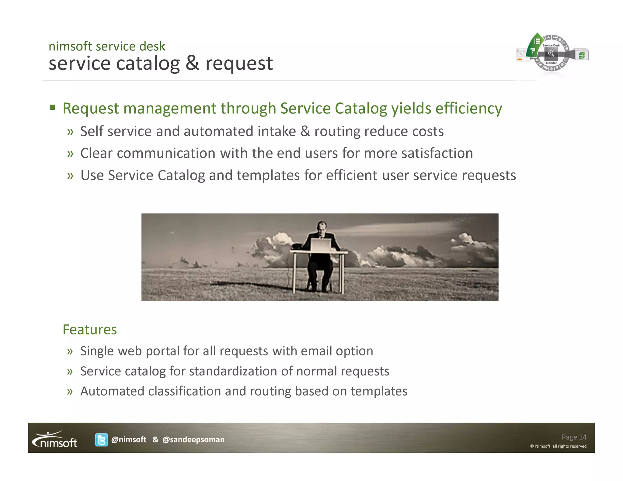 nimsoft service desk
service catalog & request
  Request management through Service Catalog yields efficiency
   » Self service and automated intake & routing reduce costs
   » Clear communication with the end users for more satisfaction
   » Use Service Catalog and templates for efficient user service requests




  Features
   » Single web portal for all requests with email option
   » Service catalog for standardization of normal requests
   » Automated classification and routing based on templates


          @nimsoft & @sandeepsoman                                                           Page 14
                                                                             © Nimsoft, all rights reserved
 