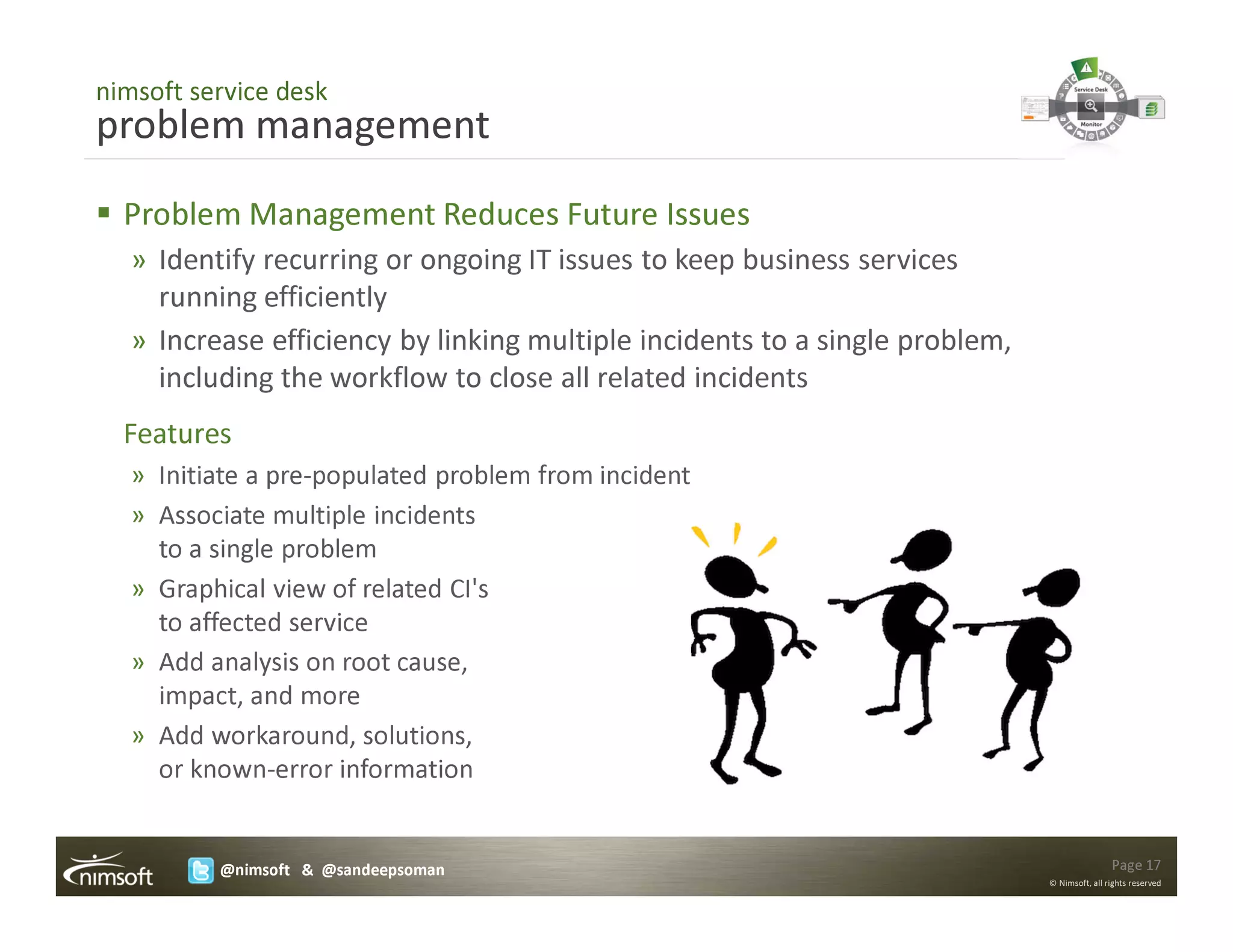 nimsoft service desk
problem management
  Problem Management Reduces Future Issues
   » Identify recurring or ongoing IT issues to keep business services
     running efficiently
   » Increase efficiency by linking multiple incidents to a single problem,
     including the workflow to close all related incidents
  Features
   » Initiate a pre-populated problem from incident
   » Associate multiple incidents
     to a single problem
   » Graphical view of related CI's
     to affected service
   » Add analysis on root cause,
     impact, and more
   » Add workaround, solutions,
     or known-error information


          @nimsoft & @sandeepsoman                                                            Page 17
                                                                              © Nimsoft, all rights reserved
 