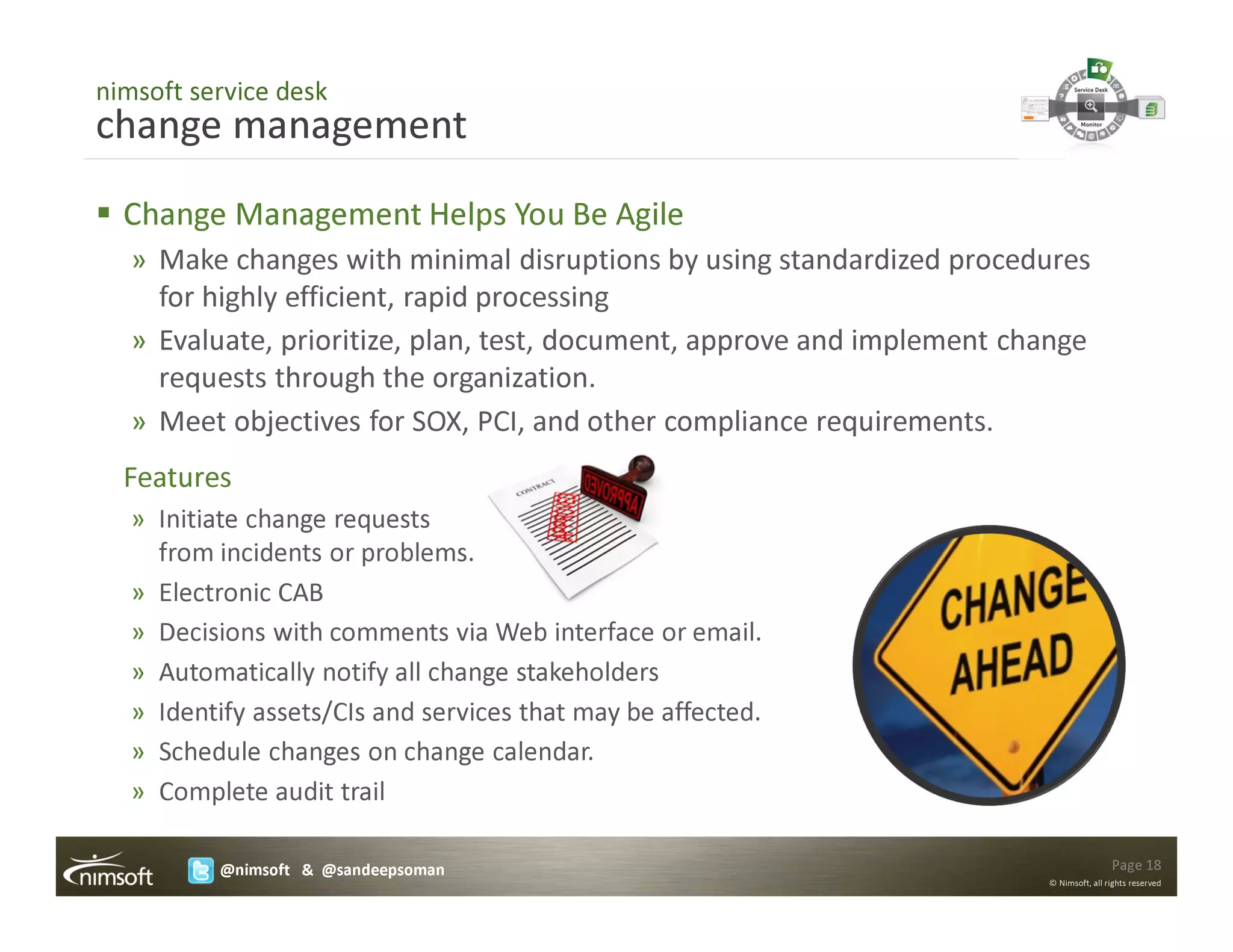 nimsoft service desk
change management
  Change Management Helps You Be Agile
   » Make changes with minimal disruptions by using standardized procedures
     for highly efficient, rapid processing
   » Evaluate, prioritize, plan, test, document, approve and implement change
     requests through the organization.
   » Meet objectives for SOX, PCI, and other compliance requirements.
  Features
   » Initiate change requests
     from incidents or problems.
   » Electronic CAB
   » Decisions with comments via Web interface or email.
   » Automatically notify all change stakeholders
   » Identify assets/CIs and services that may be affected.
   » Schedule changes on change calendar.
   » Complete audit trail

          @nimsoft & @sandeepsoman                                                       Page 18
                                                                         © Nimsoft, all rights reserved
 