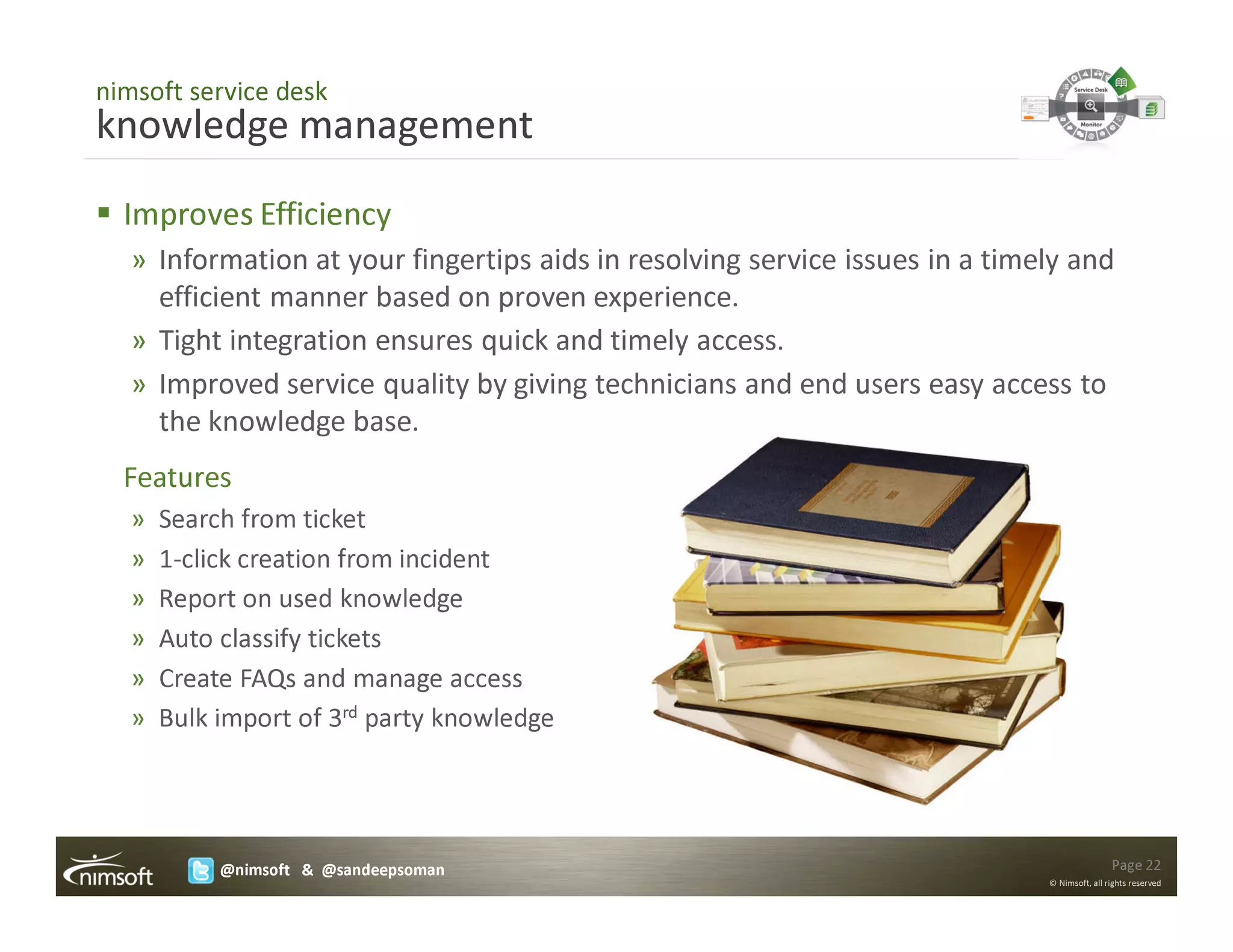 nimsoft service desk
knowledge management
  Improves Efficiency
   » Information at your fingertips aids in resolving service issues in a timely and
     efficient manner based on proven experience.
   » Tight integration ensures quick and timely access.
   » Improved service quality by giving technicians and end users easy access to
     the knowledge base.
  Features
   »   Search from ticket
   »   1-click creation from incident
   »   Report on used knowledge
   »   Auto classify tickets
   »   Create FAQs and manage access
   »   Bulk import of 3rd party knowledge




            @nimsoft & @sandeepsoman                                                          Page 22
                                                                              © Nimsoft, all rights reserved
 