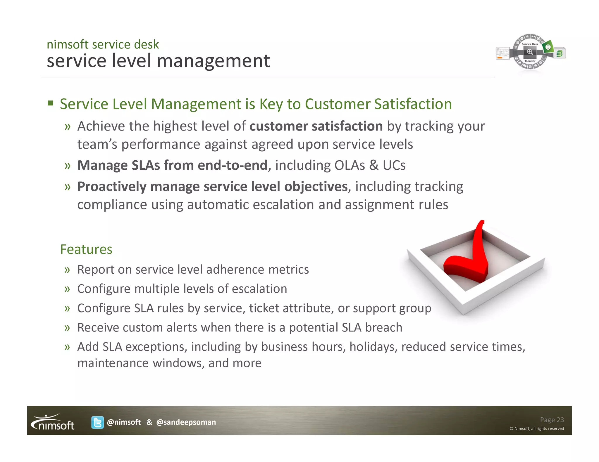 nimsoft service desk
service level management
  Service Level Management is Key to Customer Satisfaction
   » Achieve the highest level of customer satisfaction by tracking your
     team’s performance against agreed upon service levels
   » Manage SLAs from end-to-end, including OLAs & UCs
   » Proactively manage service level objectives, including tracking
     compliance using automatic escalation and assignment rules

  Features
   »   Report on service level adherence metrics
   »   Configure multiple levels of escalation
   »   Configure SLA rules by service, ticket attribute, or support group
   »   Receive custom alerts when there is a potential SLA breach
   »   Add SLA exceptions, including by business hours, holidays, reduced service times,
       maintenance windows, and more



            @nimsoft & @sandeepsoman                                                                 Page 23
                                                                                     © Nimsoft, all rights reserved
 